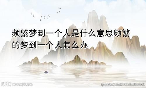 频繁梦到一个人是什么意思频繁的梦到一个人怎么办