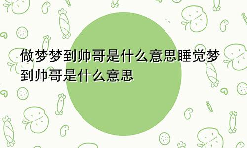 做梦梦到帅哥是什么意思睡觉梦到帅哥是什么意思