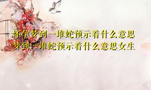 怀孕梦到一堆蛇预示着什么意思梦到一堆蛇预示着什么意思女生