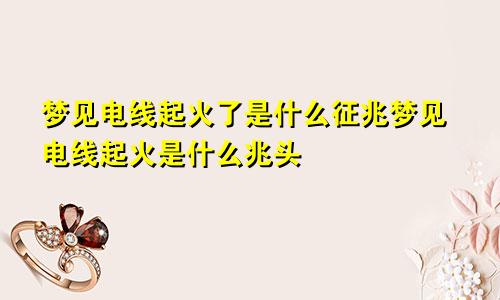 梦见电线起火了是什么征兆梦见电线起火是什么兆头