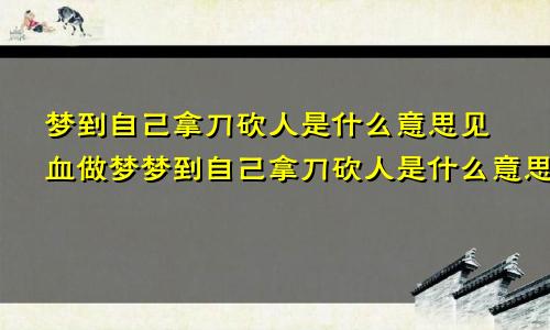 梦到自己拿刀砍人是什么意思见血做梦梦到自己拿刀砍人是什么意思