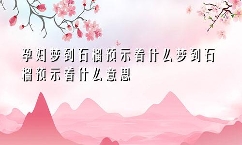 孕妇梦到石榴预示着什么梦到石榴预示着什么意思