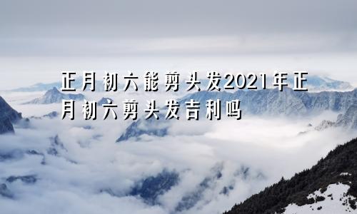 正月初六能剪头发2021年正月初六剪头发吉利吗
