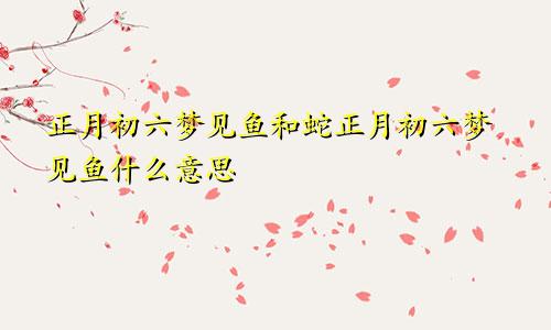 正月初六梦见鱼和蛇正月初六梦见鱼什么意思