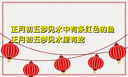 正月初五梦见水中有条红色的鱼正月初五梦见水里有蛇