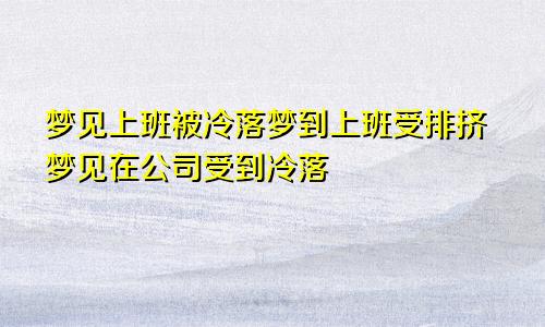 梦见上班被冷落梦到上班受排挤梦见在公司受到冷落