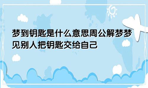 梦到钥匙是什么意思周公解梦梦见别人把钥匙交给自己