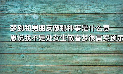 梦到和男朋友做那种事是什么意思说我不是处女生做春梦很真实预示着什么