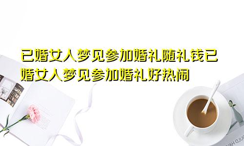 已婚女人梦见参加婚礼随礼钱已婚女人梦见参加婚礼好热闹