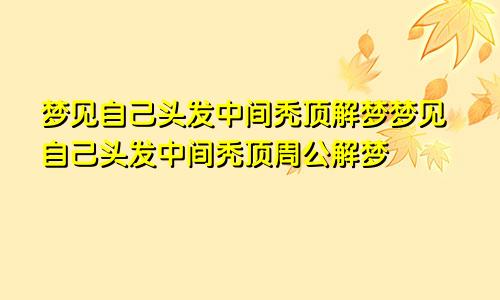 梦见自己头发中间秃顶解梦梦见自己头发中间秃顶周公解梦