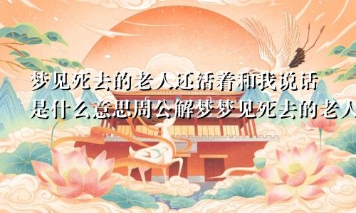 梦见死去的老人还活着和我说话是什么意思周公解梦梦见死去的老人还活着是什么意思