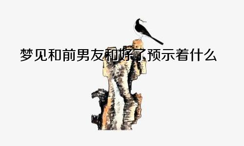 梦见和前男友和好了预示着什么