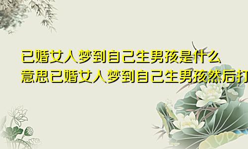 已婚女人梦到自己生男孩是什么意思已婚女人梦到自己生男孩然后打掉了