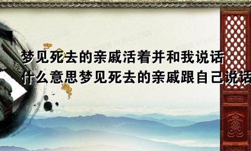 梦见死去的亲戚活着并和我说话什么意思梦见死去的亲戚跟自己说话