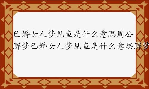 已婚女人梦见鱼是什么意思周公解梦已婚女人梦见鱼是什么意思解梦