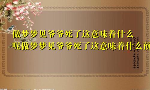 做梦梦见爷爷死了这意味着什么呢做梦梦见爷爷死了这意味着什么预兆