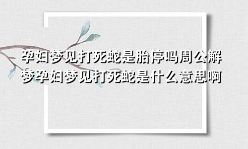 孕妇梦见打死蛇是胎停吗周公解梦孕妇梦见打死蛇是什么意思啊