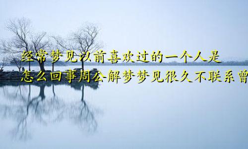 经常梦见以前喜欢过的一个人是怎么回事周公解梦梦见很久不联系曾经喜欢的人