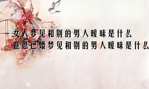女人梦见和别的男人暧昧是什么意思已婚梦见和别的男人暧昧是什么意思