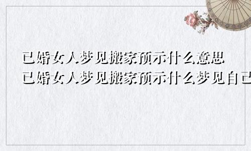 已婚女人梦见搬家预示什么意思已婚女人梦见搬家预示什么梦见自己坐大货车