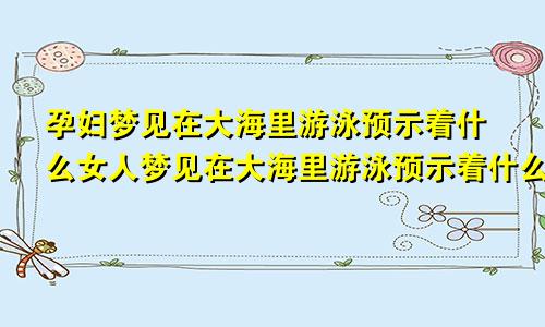 孕妇梦见在大海里游泳预示着什么女人梦见在大海里游泳预示着什么