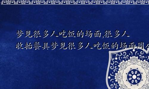 梦见很多人吃饭的场面,很多人收抬餐具梦见很多人吃饭的场面周公