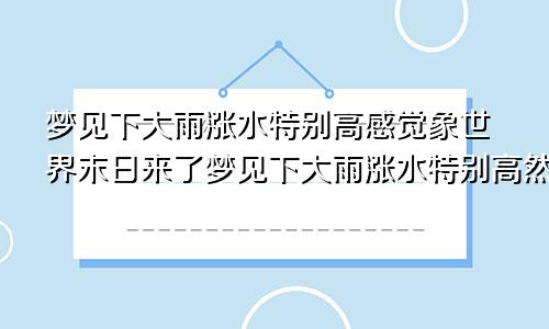 梦见下大雨涨水特别高感觉象世界末日来了梦见下大雨涨水特别高然后看着他掉下去了