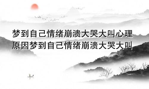 梦到自己情绪崩溃大哭大叫心理原因梦到自己情绪崩溃大哭大叫