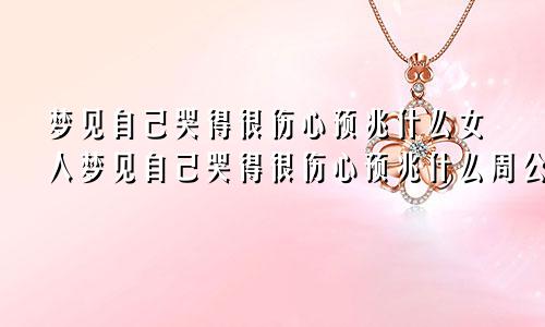 梦见自己哭得很伤心预兆什么女人梦见自己哭得很伤心预兆什么周公解梦