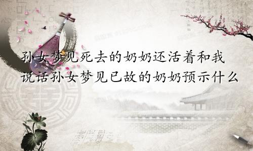 孙女梦见死去的奶奶还活着和我说话孙女梦见已故的奶奶预示什么