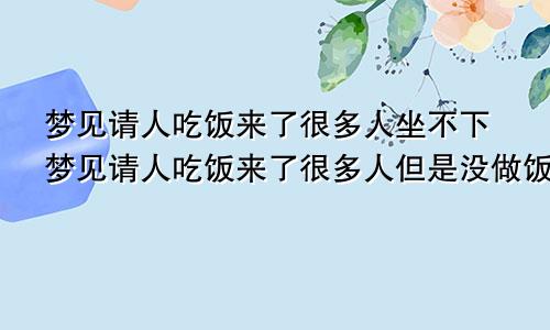 梦见请人吃饭来了很多人坐不下梦见请人吃饭来了很多人但是没做饭