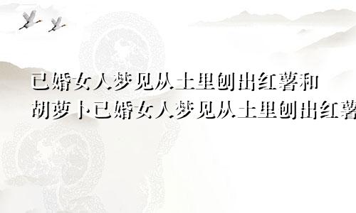 已婚女人梦见从土里刨出红薯和胡萝卜已婚女人梦见从土里刨出红薯什么意思