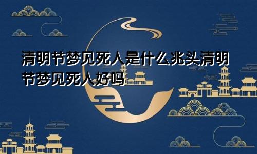 清明节梦见死人是什么兆头清明节梦见死人好吗