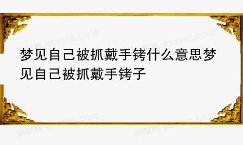 梦见自己被抓戴手铐什么意思梦见自己被抓戴手铐子