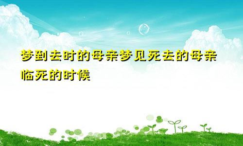 梦到去时的母亲梦见死去的母亲临死的时候