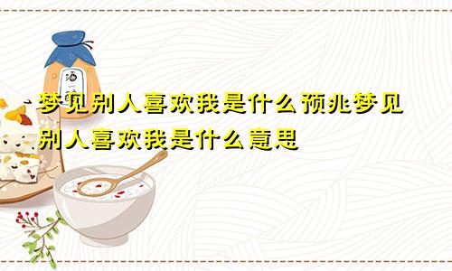 梦见别人喜欢我是什么预兆梦见别人喜欢我是什么意思