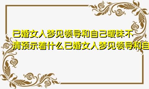 已婚女人梦见领导和自己暧昧不清预示着什么已婚女人梦见领导和自己暧昧感觉大姨妈要来了