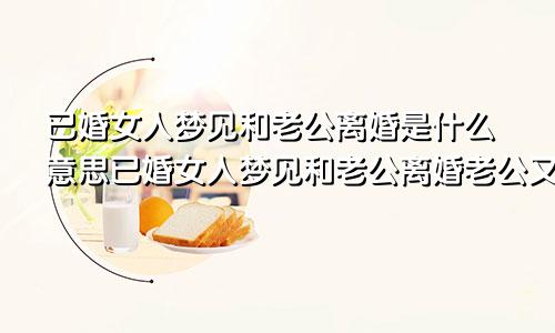 已婚女人梦见和老公离婚是什么意思已婚女人梦见和老公离婚老公又找了别人