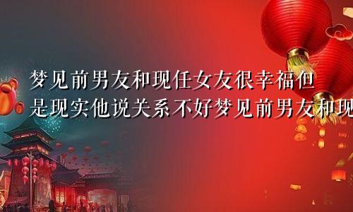梦见前男友和现任女友很幸福但是现实他说关系不好梦见前男友和现任女友很幸福,前男友姐姐还想我俩和好