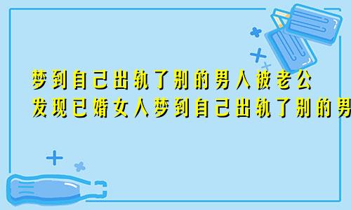 梦到自己出轨了别的男人被老公发现已婚女人梦到自己出轨了别的男人
