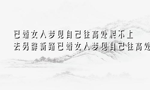 已婚女人梦见自己往高处爬不上去另辟新路已婚女人梦见自己往高处爬梦见和一个男的爬的很高