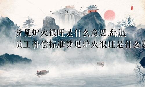 梦见炉火很旺是什么意思,辞退员工补偿标准梦见炉火很旺是什么意思?