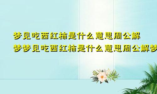 梦见吃西红柿是什么意思周公解梦梦见吃西红柿是什么意思周公解梦女人