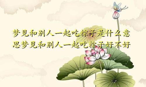 梦见和别人一起吃粽子是什么意思梦见和别人一起吃粽子好不好