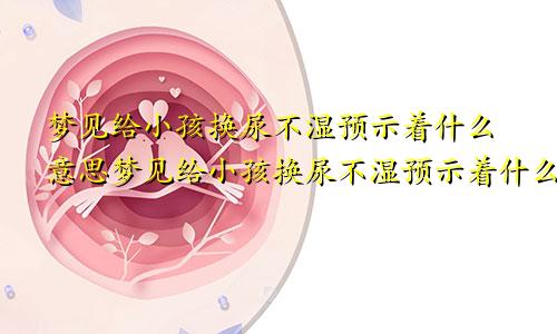 梦见给小孩换尿不湿预示着什么意思梦见给小孩换尿不湿预示着什么呢