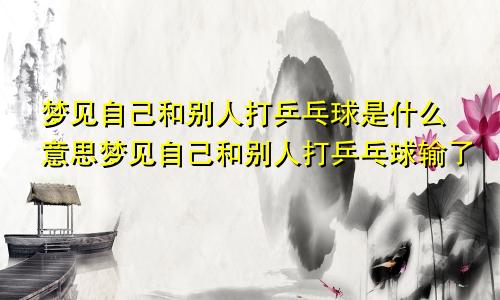 梦见自己和别人打乒乓球是什么意思梦见自己和别人打乒乓球输了