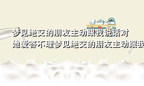 梦见绝交的朋友主动跟我说话对她爱答不理梦见绝交的朋友主动跟我说话什么意思