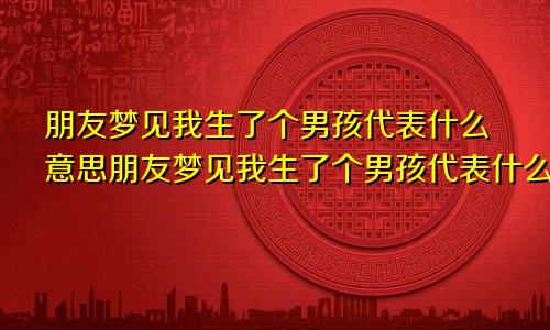 朋友梦见我生了个男孩代表什么意思朋友梦见我生了个男孩代表什么我是男是女