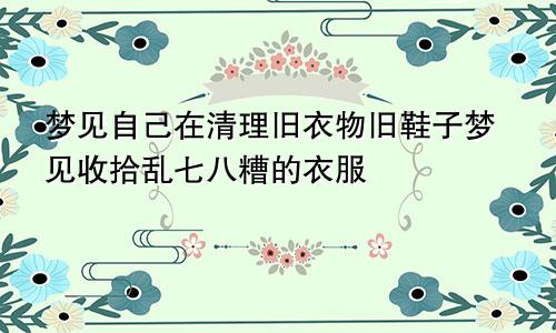 梦见自己在清理旧衣物旧鞋子梦见收拾乱七八糟的衣服