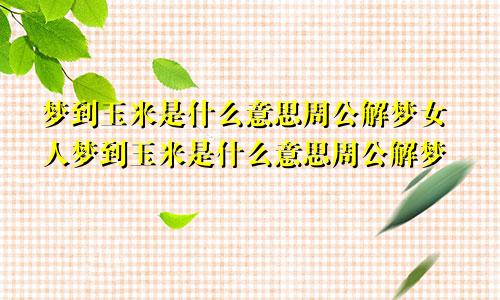 梦到玉米是什么意思周公解梦女人梦到玉米是什么意思周公解梦